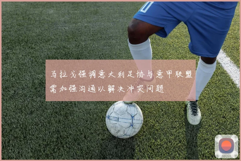 马拉戈强调意大利足协与意甲联盟需加强沟通以解决冲突问题