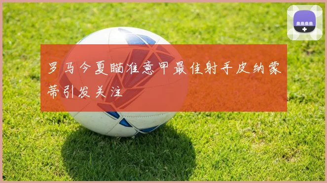 罗马今夏瞄准意甲最佳射手皮纳蒙蒂引发关注