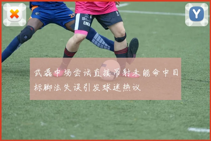 武磊中场尝试直接吊射未能命中目标脚法失误引发球迷热议