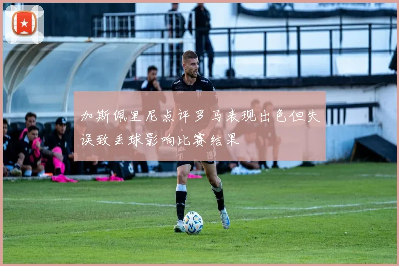 加斯佩里尼点评罗马表现出色但失误致丢球影响比赛结果