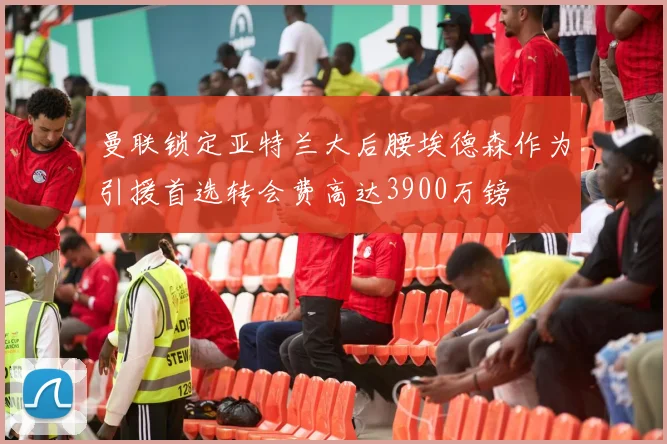 曼联锁定亚特兰大后腰埃德森作为引援首选转会费高达3900万镑