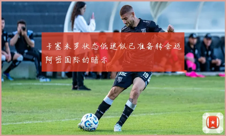 卡塞米罗状态低迷似已准备转会迈阿密国际的暗示