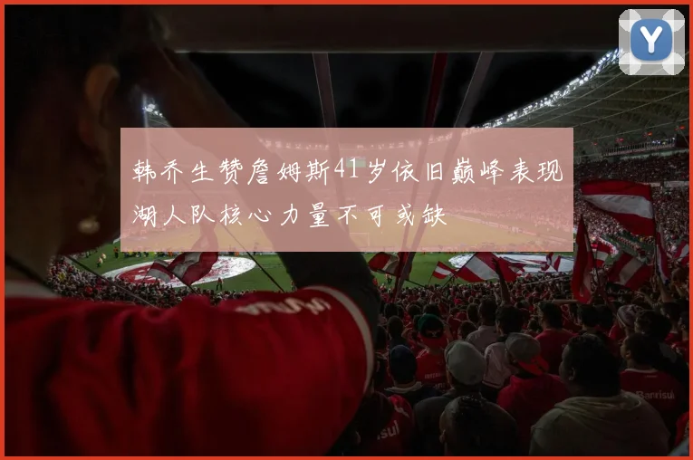 韩乔生赞詹姆斯41岁依旧巅峰表现湖人队核心力量不可或缺