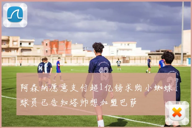 阿森纳愿意支付超1亿镑求购小蜘蛛球员已告知塔帅想加盟巴萨
