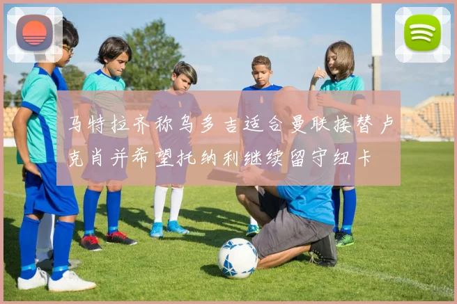 马特拉齐称乌多吉适合曼联接替卢克肖并希望托纳利继续留守纽卡