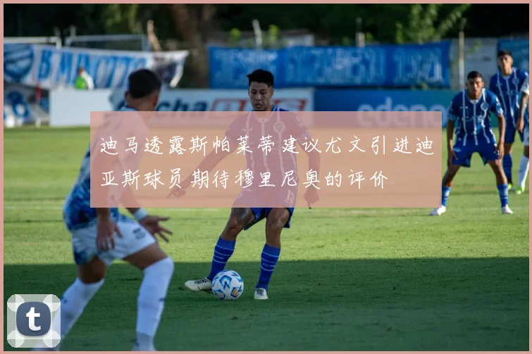 迪马透露斯帕莱蒂建议尤文引进迪亚斯球员期待穆里尼奥的评价