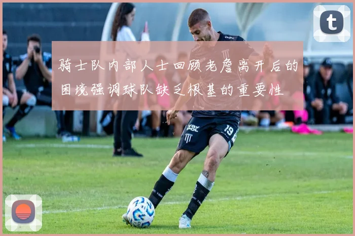 骑士队内部人士回顾老詹离开后的困境强调球队缺乏根基的重要性