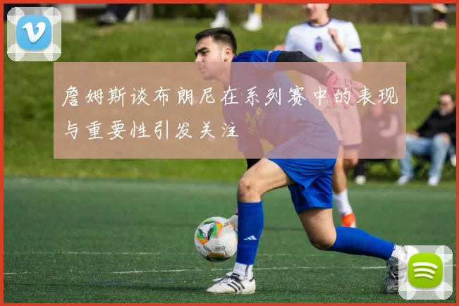 詹姆斯谈布朗尼在系列赛中的表现与重要性引发关注