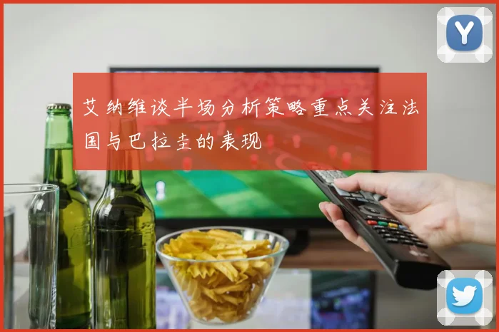 艾纳维谈半场分析策略重点关注法国与巴拉圭的表现