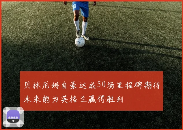 贝林厄姆自豪达成50场里程碑期待未来能为英格兰赢得胜利