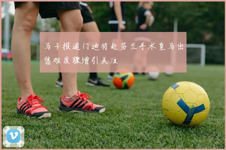 马卡报道门迪将赴芬兰手术皇马出售难度骤增引关注