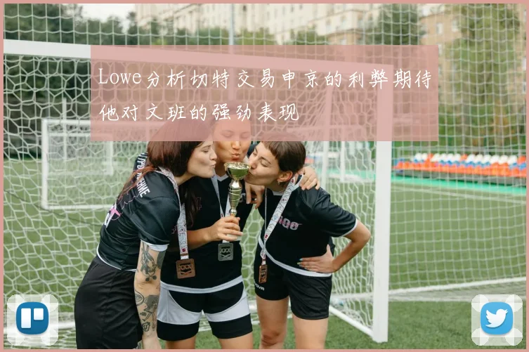 Lowe分析切特交易申京的利弊期待他对文班的强劲表现