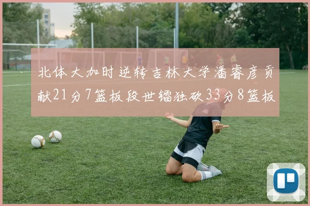 北体大加时逆转吉林大学潘睿彦贡献21分7篮板段世镭独砍33分8篮板表现抢眼