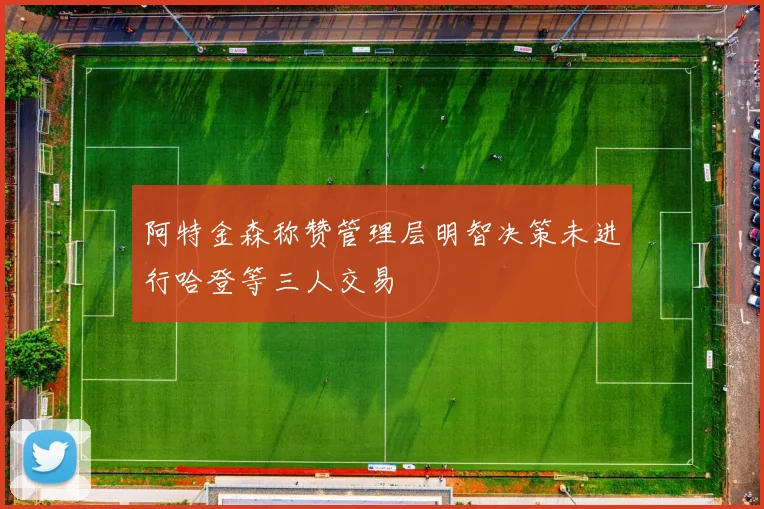阿特金森称赞管理层明智决策未进行哈登等三人交易