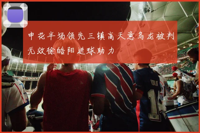 申花半场领先三镇高天意乌龙被判无效徐皓阳进球助力